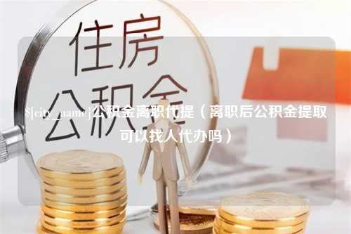 怀化公积金离职代提（离职后公积金提取可以找人代办吗）