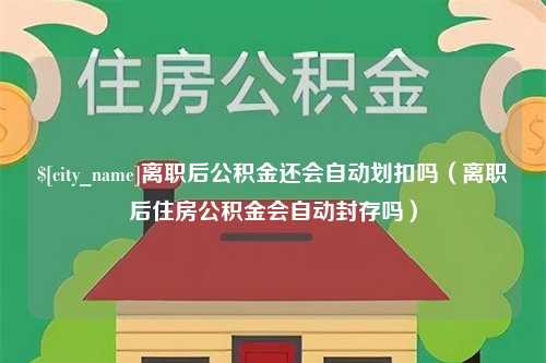 怀化离职后公积金还会自动划扣吗（离职后住房公积金会自动封存吗）