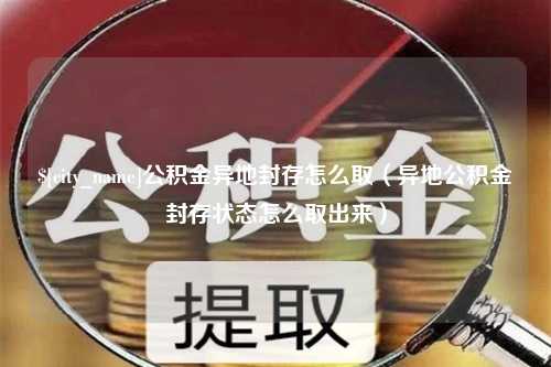 怀化公积金异地封存怎么取（异地公积金封存状态怎么取出来）