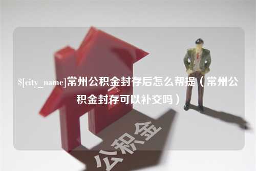 怀化常州公积金封存后怎么帮提（常州公积金封存可以补交吗）